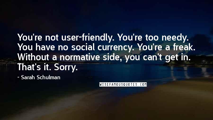 Sarah Schulman Quotes: You're not user-friendly. You're too needy. You have no social currency. You're a freak. Without a normative side, you can't get in. That's it. Sorry.