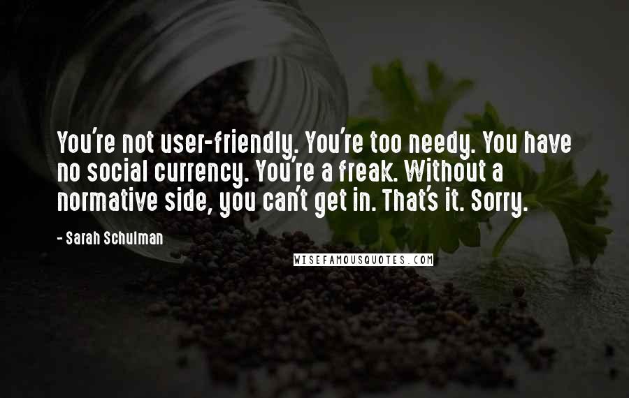 Sarah Schulman Quotes: You're not user-friendly. You're too needy. You have no social currency. You're a freak. Without a normative side, you can't get in. That's it. Sorry.