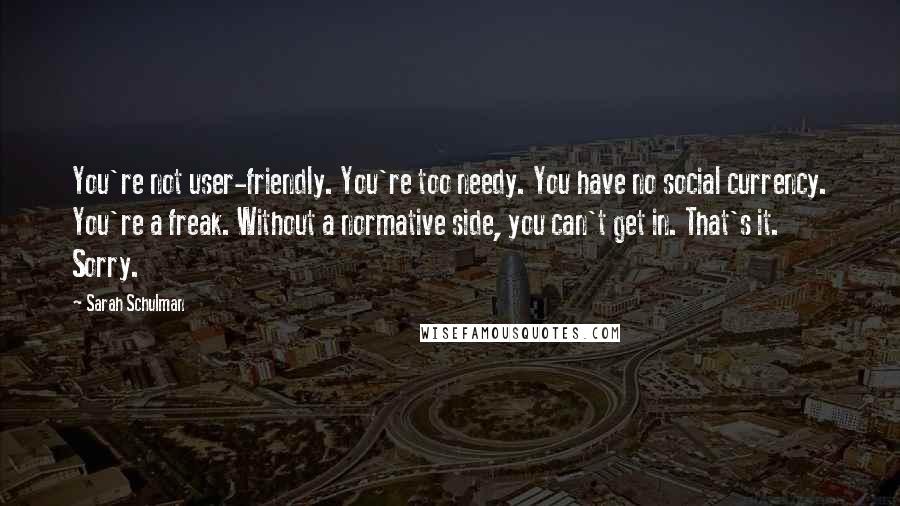 Sarah Schulman Quotes: You're not user-friendly. You're too needy. You have no social currency. You're a freak. Without a normative side, you can't get in. That's it. Sorry.