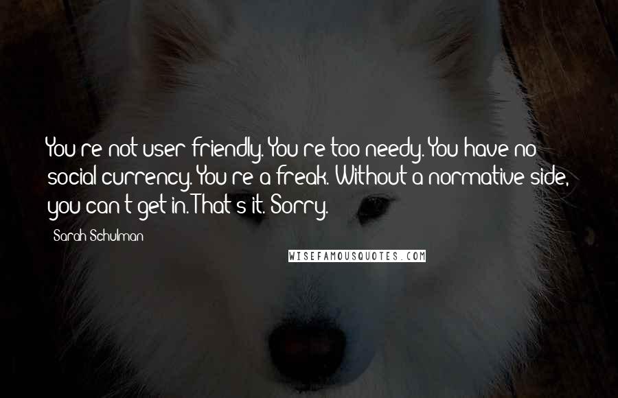 Sarah Schulman Quotes: You're not user-friendly. You're too needy. You have no social currency. You're a freak. Without a normative side, you can't get in. That's it. Sorry.