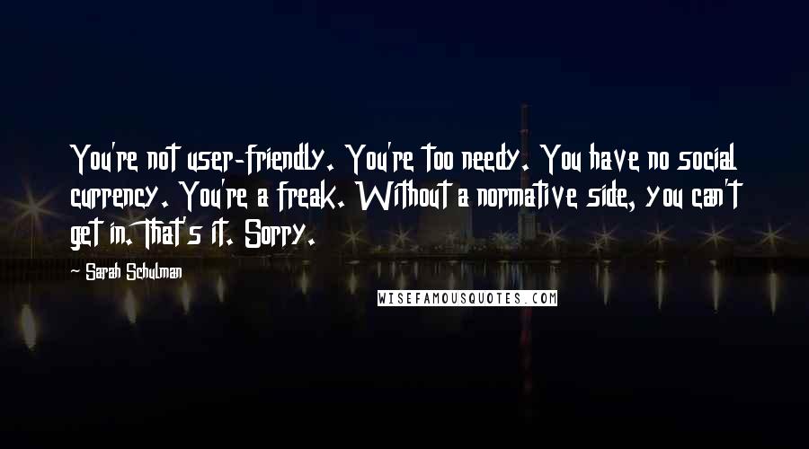 Sarah Schulman Quotes: You're not user-friendly. You're too needy. You have no social currency. You're a freak. Without a normative side, you can't get in. That's it. Sorry.