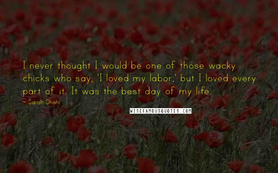 Sarah Shahi Quotes: I never thought I would be one of those wacky chicks who say, 'I loved my labor,' but I loved every part of it. It was the best day of my life.