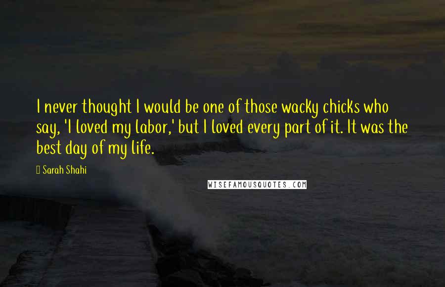 Sarah Shahi Quotes: I never thought I would be one of those wacky chicks who say, 'I loved my labor,' but I loved every part of it. It was the best day of my life.