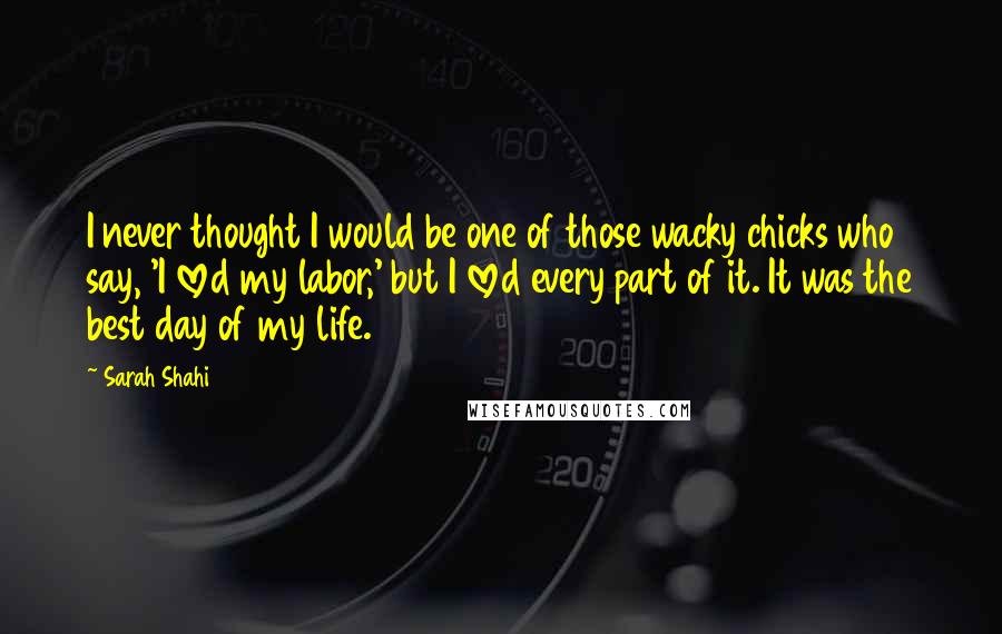 Sarah Shahi Quotes: I never thought I would be one of those wacky chicks who say, 'I loved my labor,' but I loved every part of it. It was the best day of my life.