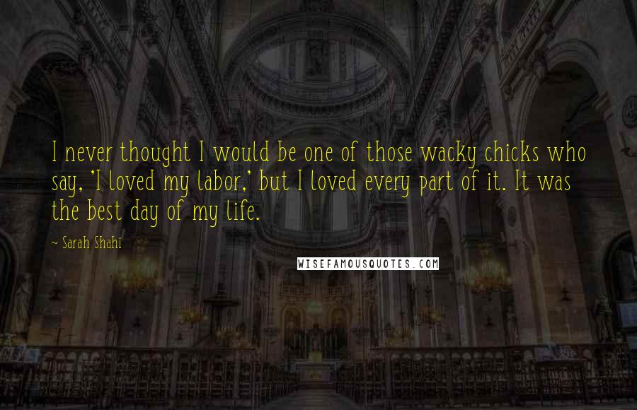 Sarah Shahi Quotes: I never thought I would be one of those wacky chicks who say, 'I loved my labor,' but I loved every part of it. It was the best day of my life.