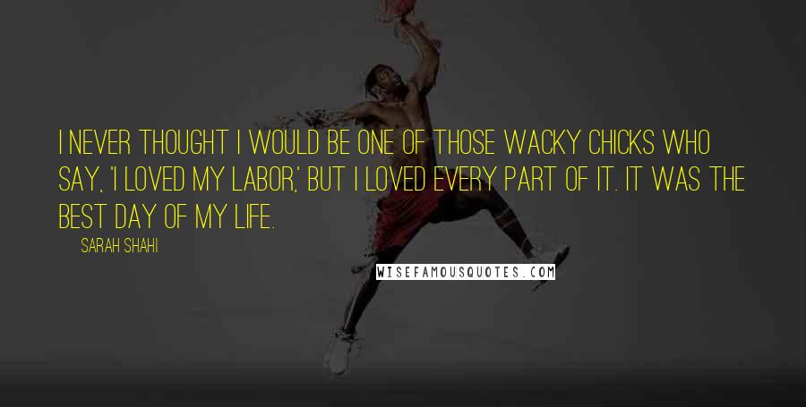 Sarah Shahi Quotes: I never thought I would be one of those wacky chicks who say, 'I loved my labor,' but I loved every part of it. It was the best day of my life.