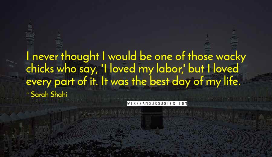 Sarah Shahi Quotes: I never thought I would be one of those wacky chicks who say, 'I loved my labor,' but I loved every part of it. It was the best day of my life.