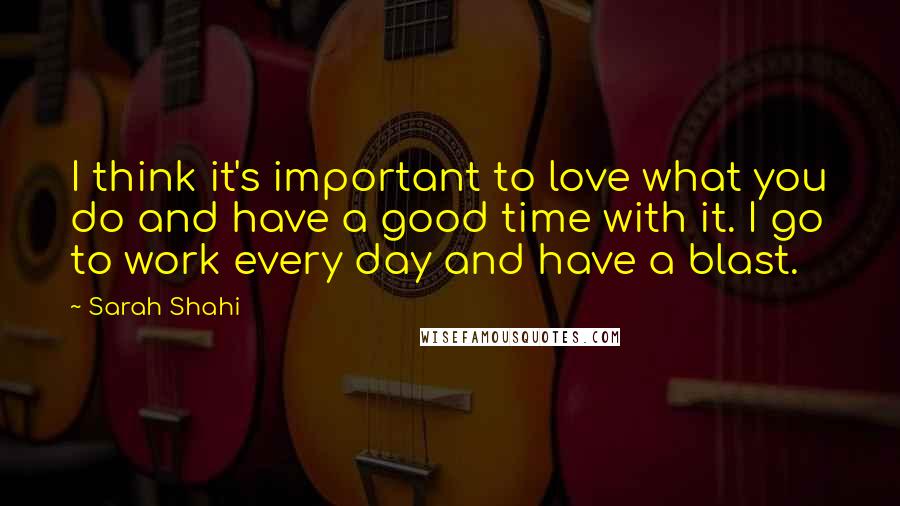 Sarah Shahi Quotes: I think it's important to love what you do and have a good time with it. I go to work every day and have a blast.
