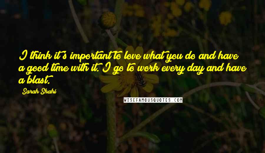 Sarah Shahi Quotes: I think it's important to love what you do and have a good time with it. I go to work every day and have a blast.