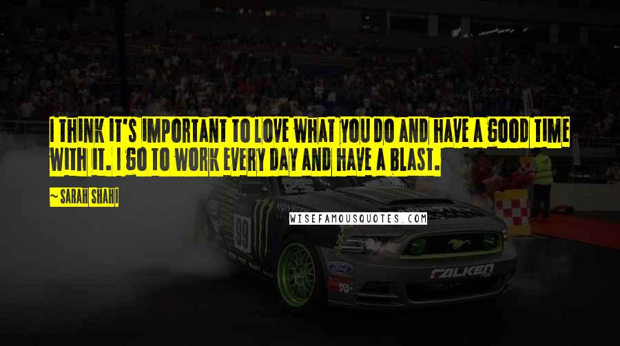 Sarah Shahi Quotes: I think it's important to love what you do and have a good time with it. I go to work every day and have a blast.
