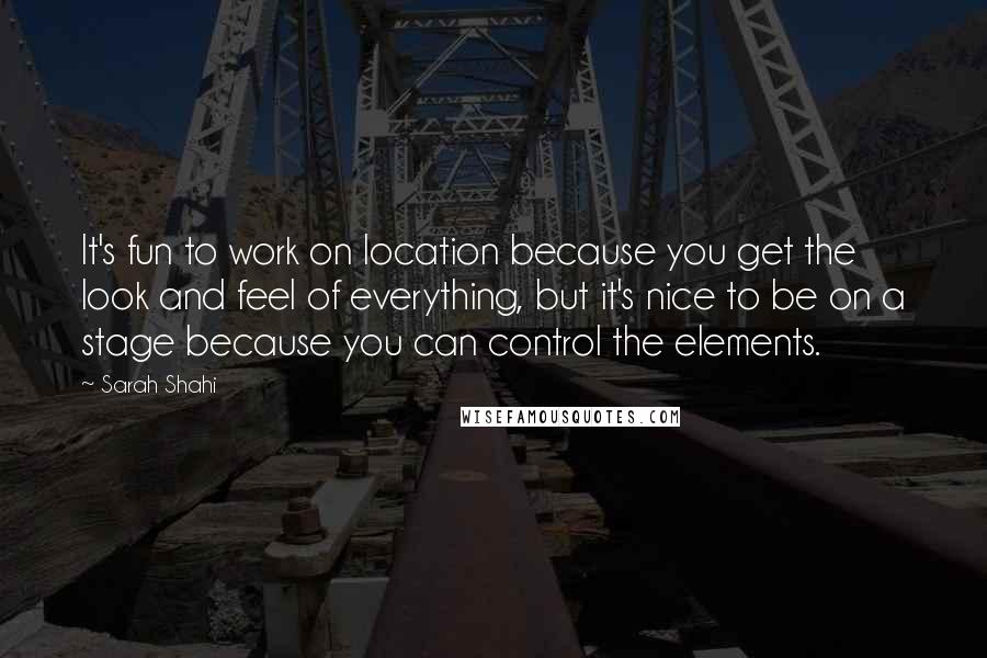 Sarah Shahi Quotes: It's fun to work on location because you get the look and feel of everything, but it's nice to be on a stage because you can control the elements.