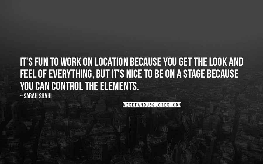 Sarah Shahi Quotes: It's fun to work on location because you get the look and feel of everything, but it's nice to be on a stage because you can control the elements.