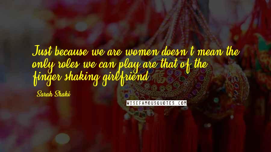 Sarah Shahi Quotes: Just because we are women doesn't mean the only roles we can play are that of the finger-shaking girlfriend.