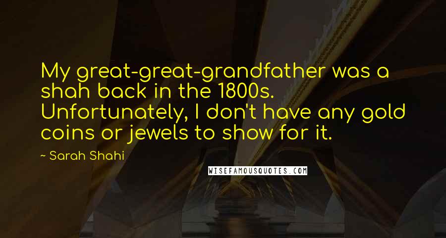 Sarah Shahi Quotes: My great-great-grandfather was a shah back in the 1800s. Unfortunately, I don't have any gold coins or jewels to show for it.