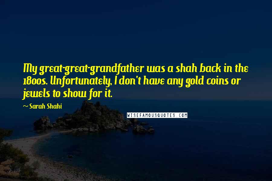 Sarah Shahi Quotes: My great-great-grandfather was a shah back in the 1800s. Unfortunately, I don't have any gold coins or jewels to show for it.