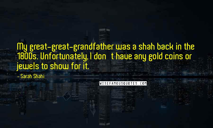 Sarah Shahi Quotes: My great-great-grandfather was a shah back in the 1800s. Unfortunately, I don't have any gold coins or jewels to show for it.