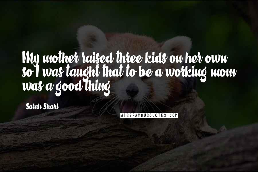 Sarah Shahi Quotes: My mother raised three kids on her own, so I was taught that to be a working mom was a good thing.