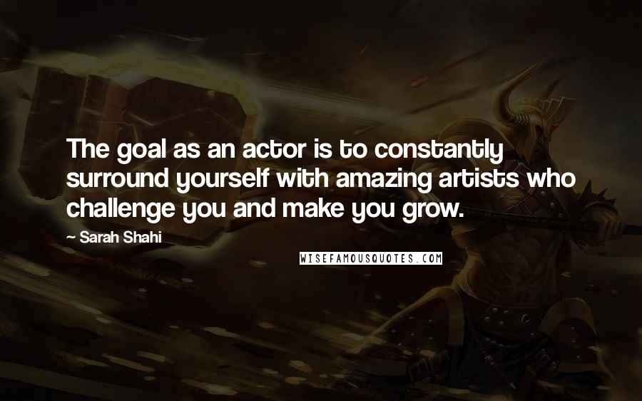 Sarah Shahi Quotes: The goal as an actor is to constantly surround yourself with amazing artists who challenge you and make you grow.