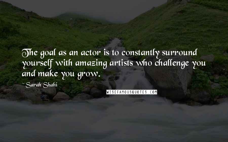 Sarah Shahi Quotes: The goal as an actor is to constantly surround yourself with amazing artists who challenge you and make you grow.