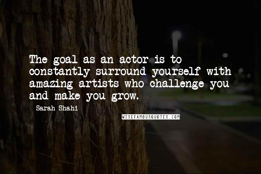 Sarah Shahi Quotes: The goal as an actor is to constantly surround yourself with amazing artists who challenge you and make you grow.