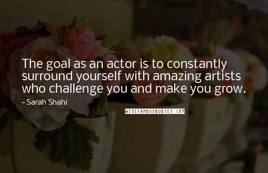 Sarah Shahi Quotes: The goal as an actor is to constantly surround yourself with amazing artists who challenge you and make you grow.