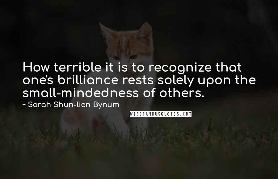 Sarah Shun-lien Bynum Quotes: How terrible it is to recognize that one's brilliance rests solely upon the small-mindedness of others.
