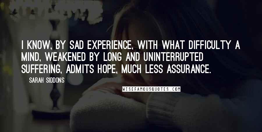 Sarah Siddons Quotes: I know, by sad experience, with what difficulty a mind, weakened by long and uninterrupted suffering, admits hope, much less assurance.