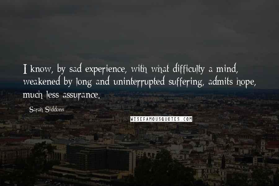 Sarah Siddons Quotes: I know, by sad experience, with what difficulty a mind, weakened by long and uninterrupted suffering, admits hope, much less assurance.