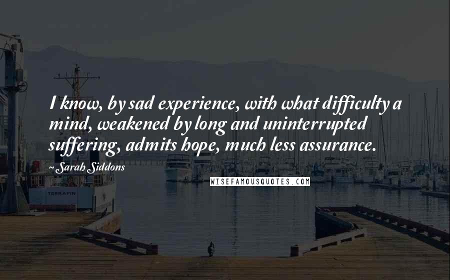 Sarah Siddons Quotes: I know, by sad experience, with what difficulty a mind, weakened by long and uninterrupted suffering, admits hope, much less assurance.