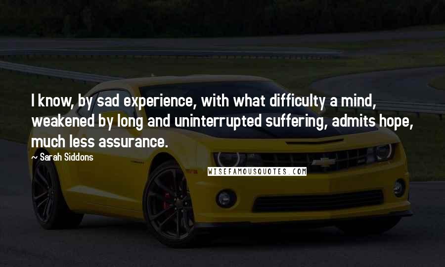 Sarah Siddons Quotes: I know, by sad experience, with what difficulty a mind, weakened by long and uninterrupted suffering, admits hope, much less assurance.