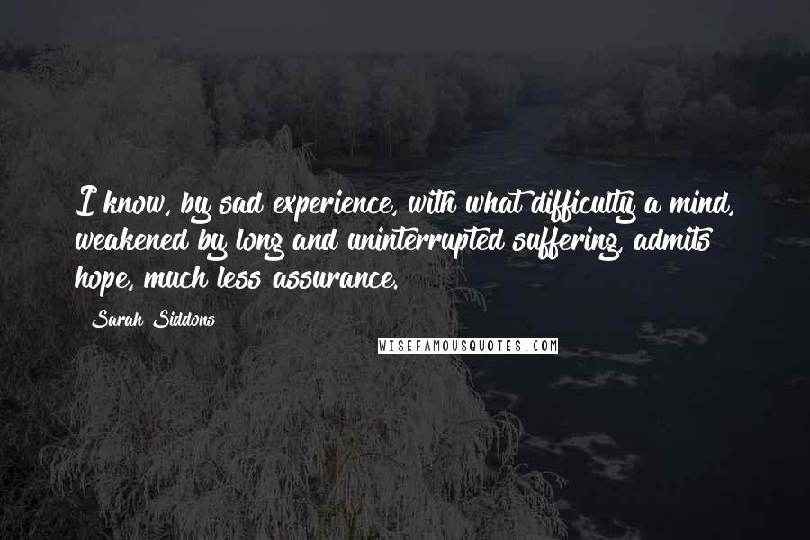 Sarah Siddons Quotes: I know, by sad experience, with what difficulty a mind, weakened by long and uninterrupted suffering, admits hope, much less assurance.