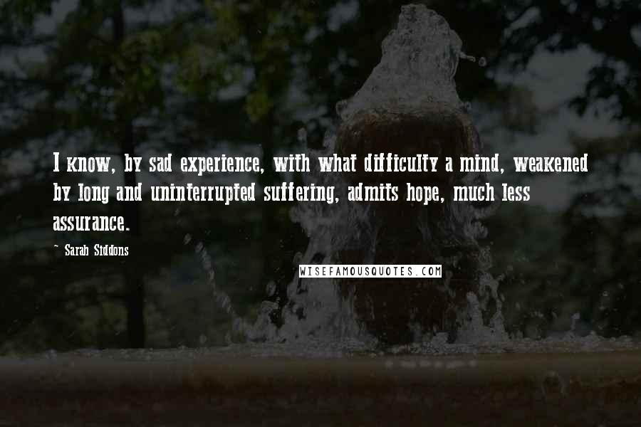 Sarah Siddons Quotes: I know, by sad experience, with what difficulty a mind, weakened by long and uninterrupted suffering, admits hope, much less assurance.