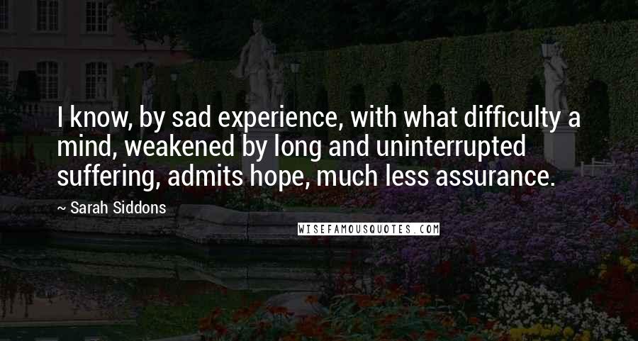 Sarah Siddons Quotes: I know, by sad experience, with what difficulty a mind, weakened by long and uninterrupted suffering, admits hope, much less assurance.