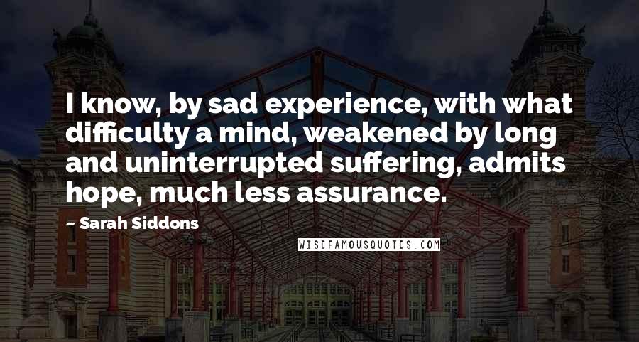 Sarah Siddons Quotes: I know, by sad experience, with what difficulty a mind, weakened by long and uninterrupted suffering, admits hope, much less assurance.