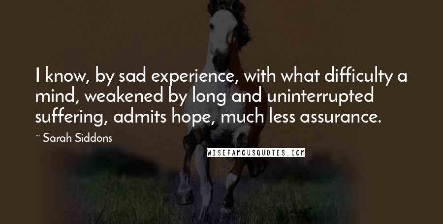 Sarah Siddons Quotes: I know, by sad experience, with what difficulty a mind, weakened by long and uninterrupted suffering, admits hope, much less assurance.