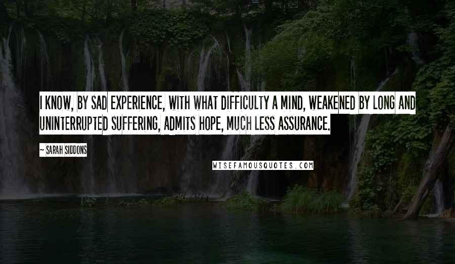 Sarah Siddons Quotes: I know, by sad experience, with what difficulty a mind, weakened by long and uninterrupted suffering, admits hope, much less assurance.