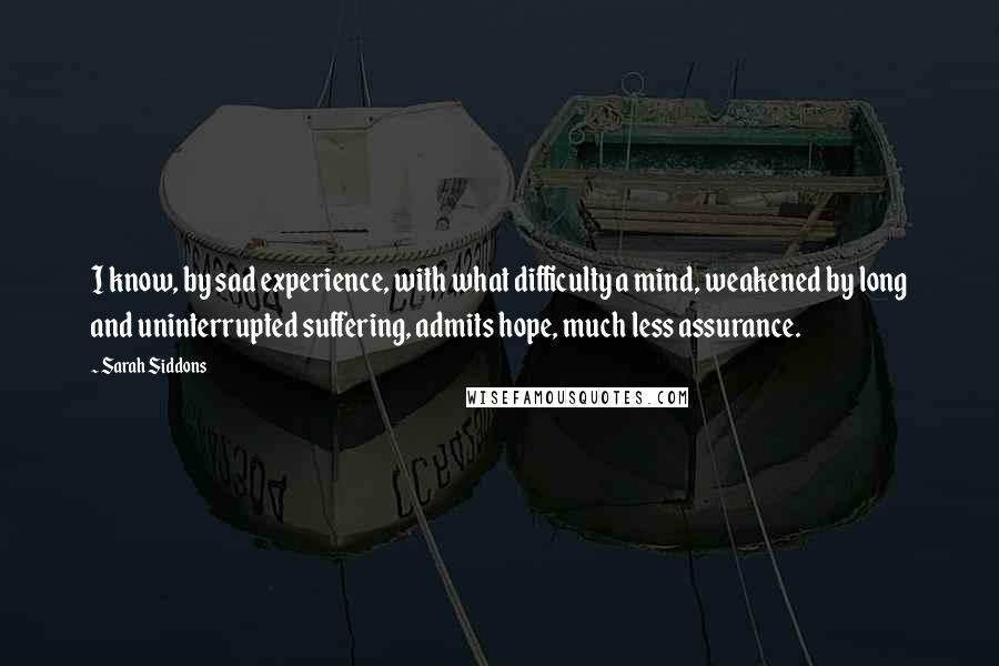 Sarah Siddons Quotes: I know, by sad experience, with what difficulty a mind, weakened by long and uninterrupted suffering, admits hope, much less assurance.