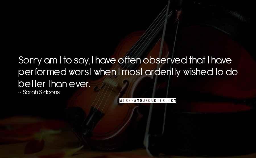 Sarah Siddons Quotes: Sorry am I to say, I have often observed that I have performed worst when I most ardently wished to do better than ever.