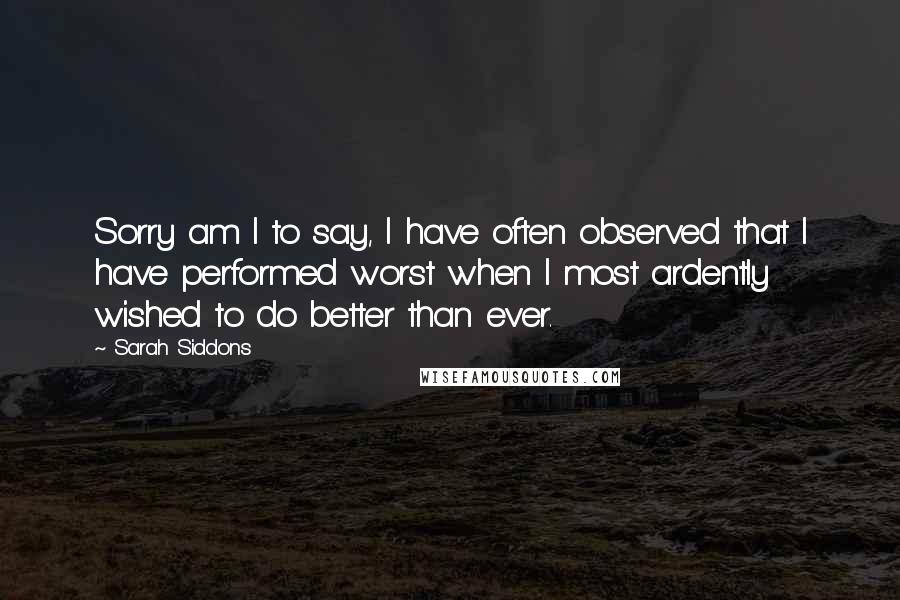 Sarah Siddons Quotes: Sorry am I to say, I have often observed that I have performed worst when I most ardently wished to do better than ever.