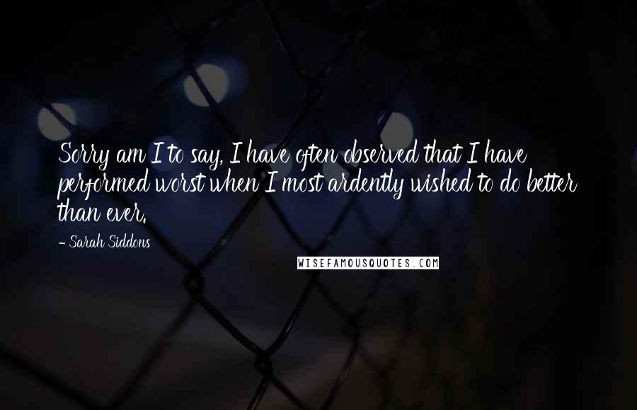 Sarah Siddons Quotes: Sorry am I to say, I have often observed that I have performed worst when I most ardently wished to do better than ever.