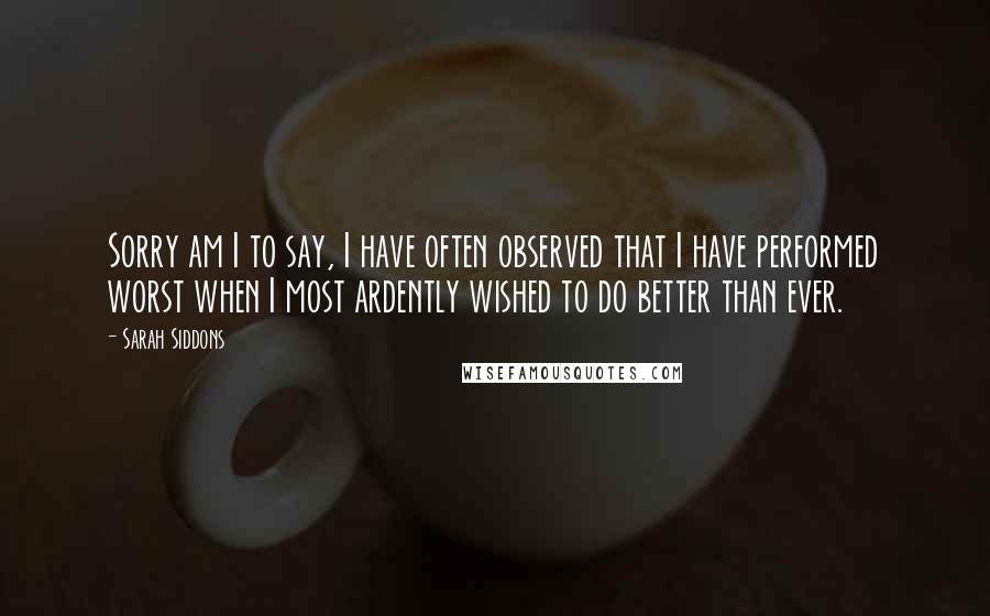 Sarah Siddons Quotes: Sorry am I to say, I have often observed that I have performed worst when I most ardently wished to do better than ever.