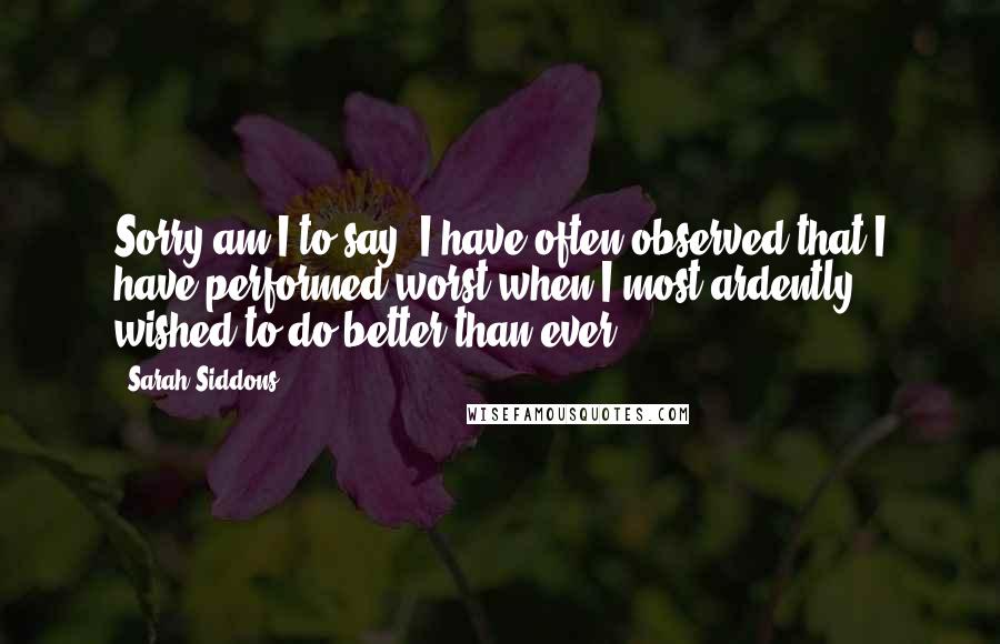 Sarah Siddons Quotes: Sorry am I to say, I have often observed that I have performed worst when I most ardently wished to do better than ever.