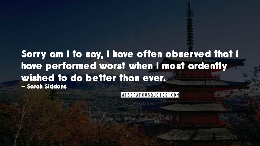 Sarah Siddons Quotes: Sorry am I to say, I have often observed that I have performed worst when I most ardently wished to do better than ever.