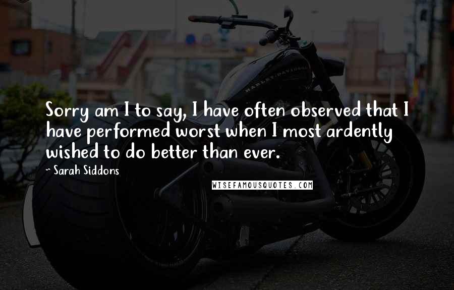 Sarah Siddons Quotes: Sorry am I to say, I have often observed that I have performed worst when I most ardently wished to do better than ever.