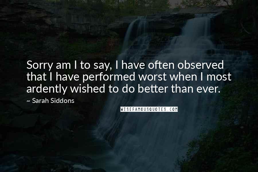 Sarah Siddons Quotes: Sorry am I to say, I have often observed that I have performed worst when I most ardently wished to do better than ever.