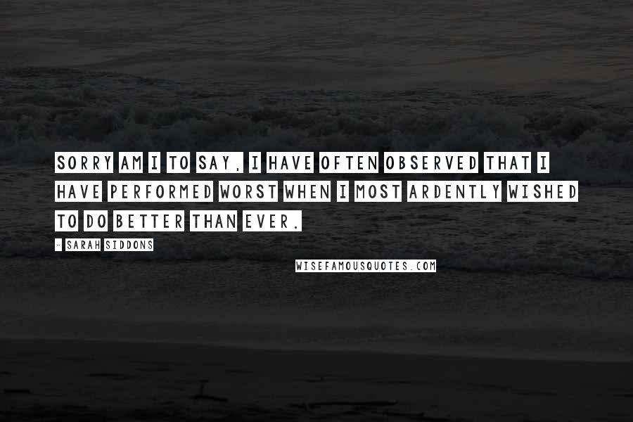 Sarah Siddons Quotes: Sorry am I to say, I have often observed that I have performed worst when I most ardently wished to do better than ever.