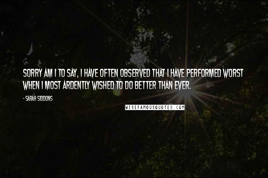 Sarah Siddons Quotes: Sorry am I to say, I have often observed that I have performed worst when I most ardently wished to do better than ever.