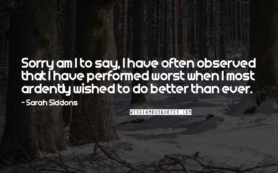 Sarah Siddons Quotes: Sorry am I to say, I have often observed that I have performed worst when I most ardently wished to do better than ever.