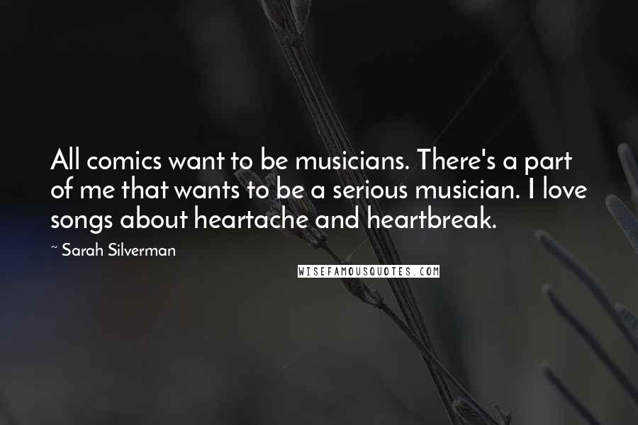 Sarah Silverman Quotes: All comics want to be musicians. There's a part of me that wants to be a serious musician. I love songs about heartache and heartbreak.