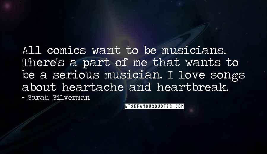 Sarah Silverman Quotes: All comics want to be musicians. There's a part of me that wants to be a serious musician. I love songs about heartache and heartbreak.